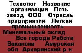 Технолог › Название организации ­ Пять звезд, ООО › Отрасль предприятия ­ Легкая промышленность › Минимальный оклад ­ 30 000 - Все города Работа » Вакансии   . Амурская обл.,Архаринский р-н